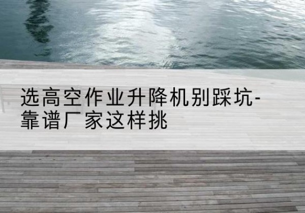 拉萨剪叉式升降机厂家-选高空作业升降机别踩坑-靠谱厂家这样挑