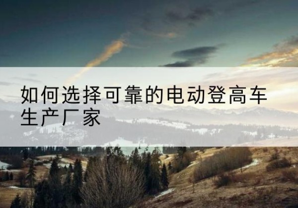 拉萨电动登高车厂家-如何选择可靠的电动登高车生产厂家
