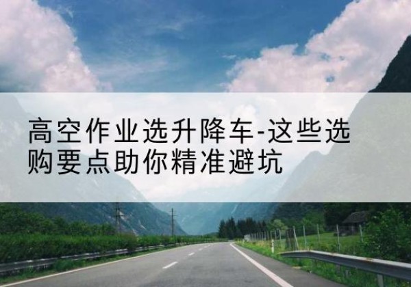 拉萨升降车厂家-高空作业选升降车-这些选购要点助你*避坑