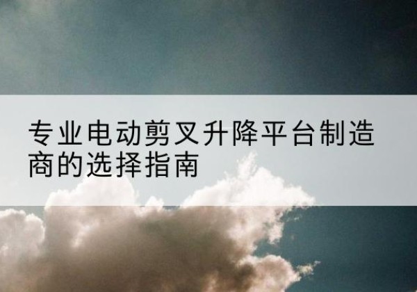 拉萨电动剪叉升降平台厂家-专业电动剪叉升降平台制造商的选择指南
